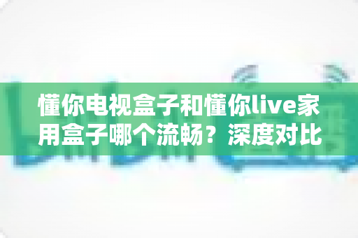 懂你电视盒子和懂你live家用盒子哪个流畅?深度对比帮你选对家庭影音盒子 懂你电视盒子和懂你live家用盒子哪个流畅?深度对比帮你选对家庭影音盒子