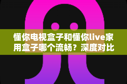 懂你电视盒子和懂你live家用盒子哪个流畅?深度对比帮你选对家庭影音盒子 懂你电视盒子和懂你live家用盒子哪个流畅?深度对比帮你选对家庭影音盒子