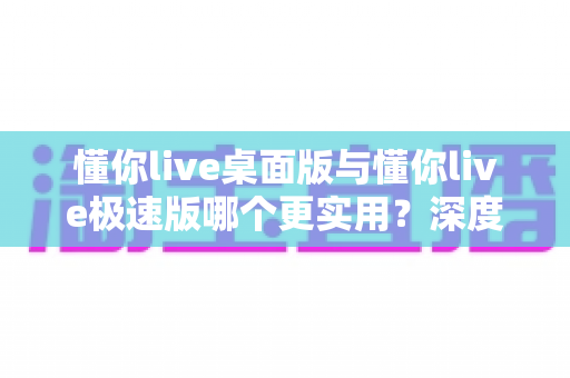 懂你live桌面版与懂你live极速版哪个更实用？深度对比帮你选对版本
