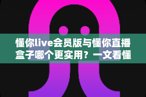 懂你live会员版与懂你直播盒子哪个更实用？一文看懂两款工具的真实差异与选购指南