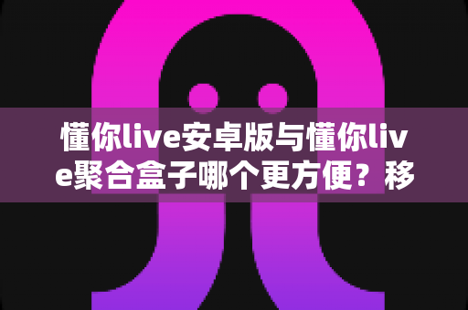 懂你live安卓版与懂你live聚合盒子哪个更方便?移动便携与大屏体验全维度深度对比指南 懂你live安卓版与懂你live聚合盒子哪个更方便?移动便携与大屏体验全维度深度对比指南