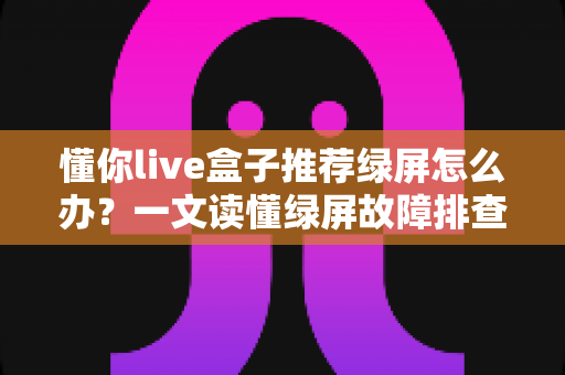 懂你live盒子推荐绿屏怎么办？一文读懂绿屏故障排查与解决全攻略