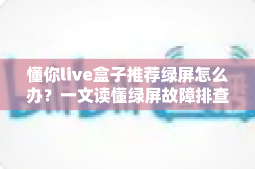 懂你live盒子推荐绿屏怎么办？一文读懂绿屏故障排查与解决全攻略