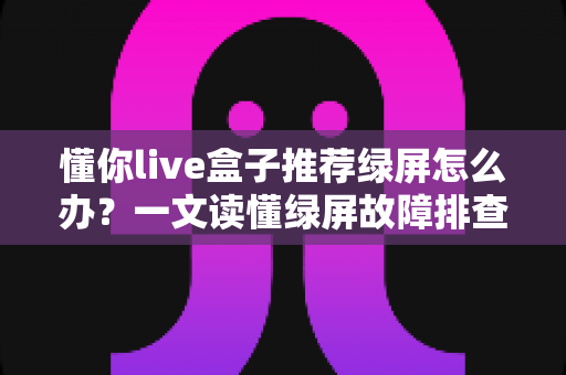 懂你live盒子推荐绿屏怎么办？一文读懂绿屏故障排查与解决全攻略