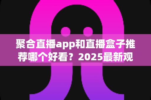 聚合直播app和直播盒子推荐哪个好看？2025最新观看方案全面解析与选购指南