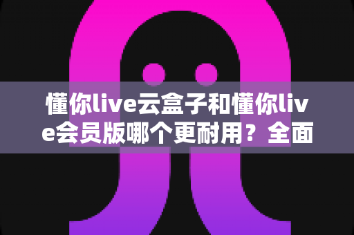 懂你live云盒子和懂你live会员版哪个更耐用?全面解析两大产品的使用寿命与选购指南 懂你live云盒子和懂你live会员版哪个更耐用?全面解析两大产品的使用寿命与选购指南