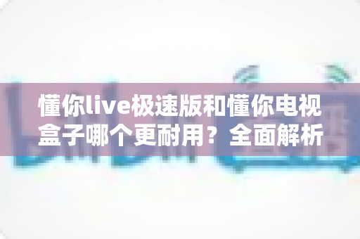 懂你live极速版和懂你电视盒子哪个更耐用?全面解析帮你做出明智选择 懂你live极速版和懂你电视盒子哪个更耐用?全面解析帮你做出明智选择