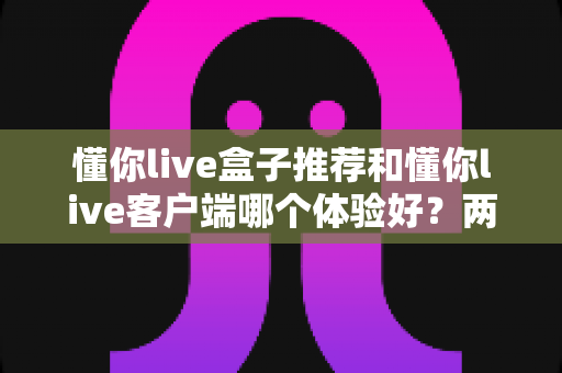 懂你live盒子推荐和懂你live客户端哪个体验好?两种观看方式全维度对比与选购指南 懂你live盒子推荐和懂你live客户端哪个体验好?两种观看方式全维度对比与选购指南