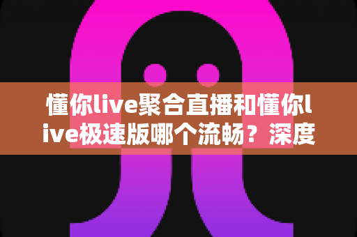 懂你live聚合直播和懂你live极速版哪个流畅？深度对比测评帮你选对版本
