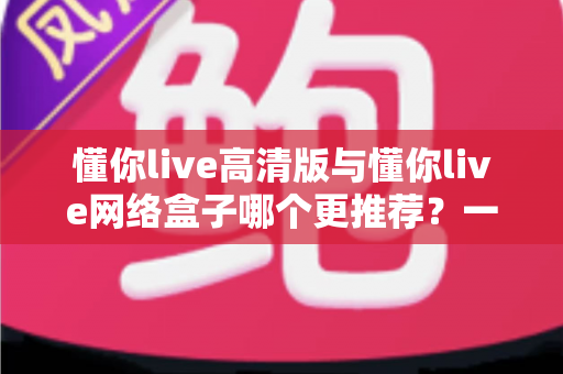 懂你live高清版与懂你live网络盒子哪个更推荐？一篇看懂差异的深度选购指南