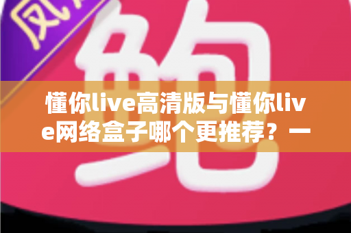 懂你live高清版与懂你live网络盒子哪个更推荐？一篇看懂差异的深度选购指南