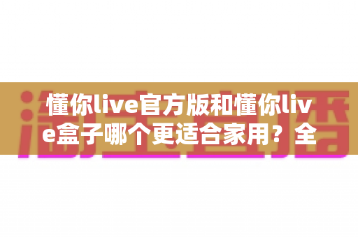 懂你live官方版和懂你live盒子哪个更适合家用?全方位对比帮你找到最优选择 懂你live官方版和懂你live盒子哪个更适合家用?全方位对比帮你找到最优选择