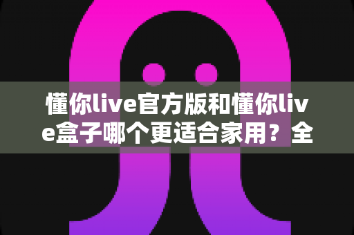 懂你live官方版和懂你live盒子哪个更适合家用?全方位对比帮你找到最优选择 懂你live官方版和懂你live盒子哪个更适合家用?全方位对比帮你找到最优选择