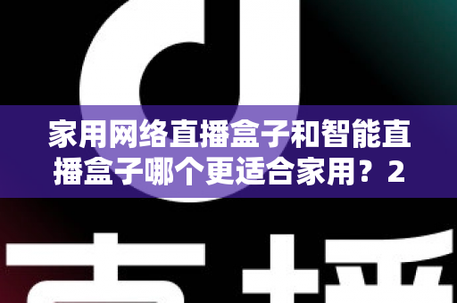 家用网络直播盒子和智能直播盒子哪个更适合家用？2025年最全选购指南，看完不再纠结