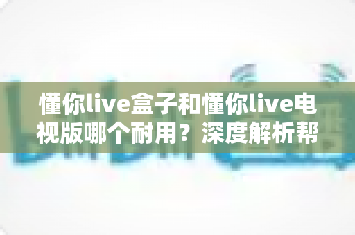 懂你live盒子和懂你live电视版哪个耐用?深度解析帮你选对不踩坑 懂你live盒子和懂你live电视版哪个耐用?深度解析帮你选对不踩坑