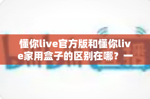 懂你live官方版和懂你live家用盒子的区别在哪？一文看懂两大版本差异与选购指南