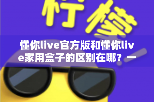 懂你live官方版和懂你live家用盒子的区别在哪？一文看懂两大版本差异与选购指南