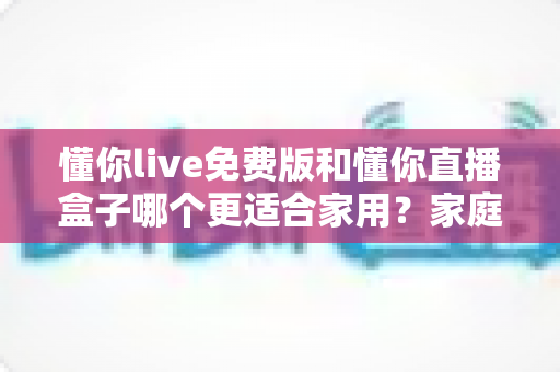 懂你live免费版和懂你直播盒子哪个更适合家用?家庭观影方案深度对比与选购指南 懂你live免费版和懂你直播盒子哪个更适合家用?家庭观影方案深度对比与选购指南