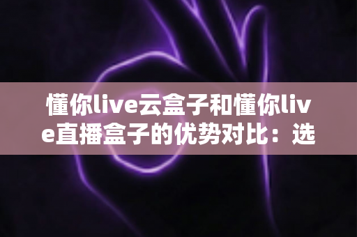 懂你live云盒子和懂你live直播盒子的优势对比:选购前必看的全面解析与实用指南 懂你live云盒子和懂你live直播盒子的优势对比:选购前必看的全面解析与实用指南