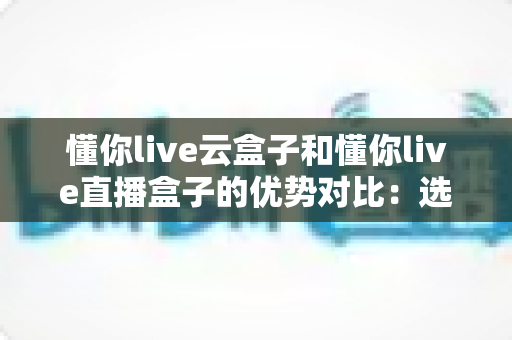 懂你live云盒子和懂你live直播盒子的优势对比:选购前必看的全面解析与实用指南 懂你live云盒子和懂你live直播盒子的优势对比:选购前必看的全面解析与实用指南