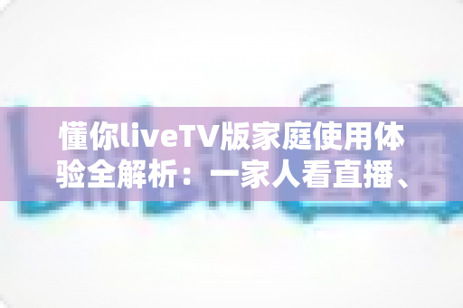 懂你liveTV版家庭使用体验全解析：一家人看直播、追剧集的真实感受与实用指南
