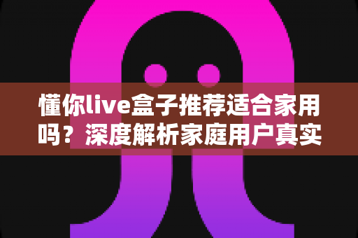 懂你live盒子推荐适合家用吗？深度解析家庭用户真实体验与选购指南