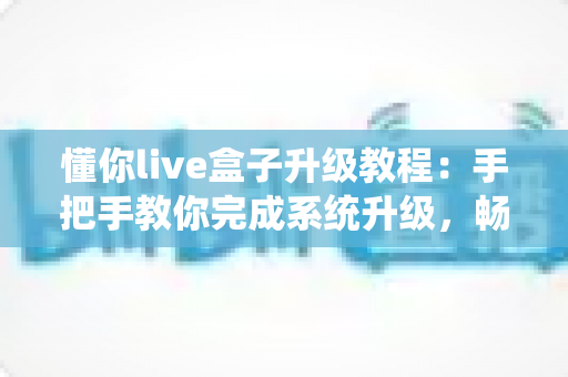 懂你live盒子升级教程:手把手教你完成系统升级,畅享流畅新体验 懂你live盒子升级教程:手把手教你完成系统升级,畅享流畅新体验