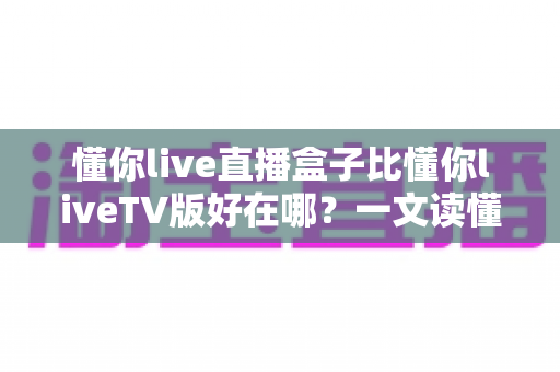 懂你live直播盒子比懂你liveTV版好在哪?一文读懂两者差异与选购要点 懂你live直播盒子比懂你liveTV版好在哪?一文读懂两者差异与选购要点