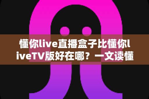 懂你live直播盒子比懂你liveTV版好在哪?一文读懂两者差异与选购要点 懂你live直播盒子比懂你liveTV版好在哪?一文读懂两者差异与选购要点
