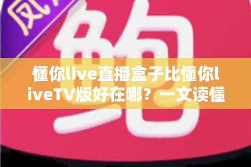 懂你live直播盒子比懂你liveTV版好在哪？一文读懂两者差异与选购要点