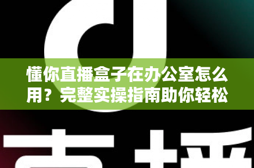 懂你直播盒子在办公室怎么用？完整实操指南助你轻松开启高效办公直播