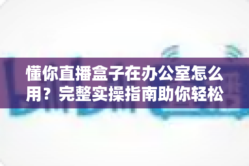懂你直播盒子在办公室怎么用？完整实操指南助你轻松开启高效办公直播