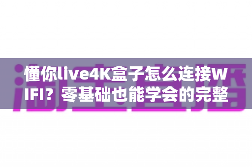 懂你live4K盒子怎么连接WIFI?零基础也能学会的完整连接教程与疑难排查指南 懂你live4K盒子怎么连接WIFI?零基础也能学会的完整连接教程与疑难排查指南