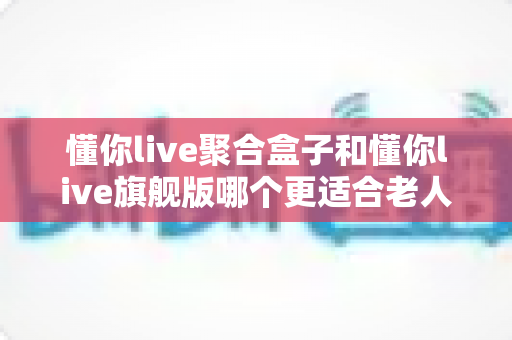 懂你live聚合盒子和懂你live旗舰版哪个更适合老人用?一文读懂两者差异与选购指南 懂你live聚合盒子和懂你live旗舰版哪个更适合老人用?一文读懂两者差异与选购指南