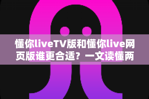 懂你liveTV版和懂你live网页版谁更合适?一文读懂两大版本差异,选对不选贵 懂你liveTV版和懂你live网页版谁更合适?一文读懂两大版本差异,选对不选贵