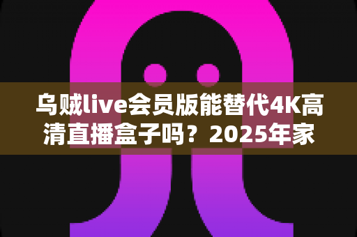 乌贼live会员版能替代4K高清直播盒子吗？2025年家庭观影设备选购全攻略