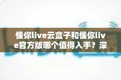 懂你live云盒子和懂你live官方版哪个值得入手？深度对比评测帮你一次选对不踩坑