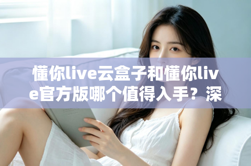 懂你live云盒子和懂你live官方版哪个值得入手？深度对比评测帮你一次选对不踩坑