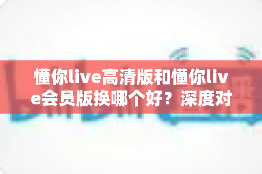 懂你live高清版和懂你live会员版换哪个好？深度对比与实用选择指南