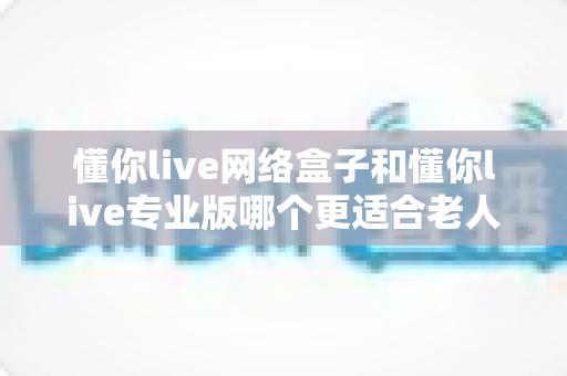 懂你live网络盒子和懂你live专业版哪个更适合老人用?一文读懂两大版本差异与选购指南 懂你live网络盒子和懂你live专业版哪个更适合老人用?一文读懂两大版本差异与选购指南