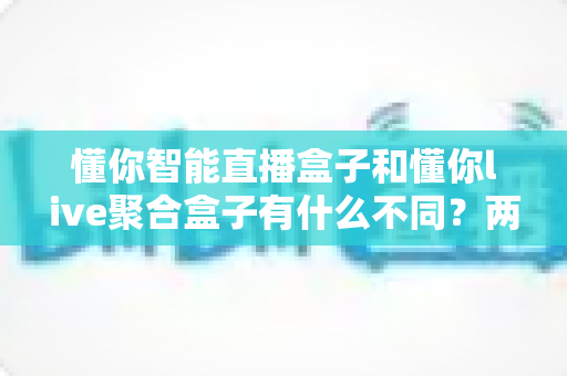 懂你智能直播盒子和懂你live聚合盒子有什么不同?两款直播产品的核心差异与选购指南全解析 懂你智能直播盒子和懂你live聚合盒子有什么不同?两款直播产品的核心差异与选购指南全解析