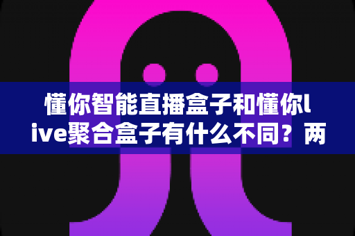 懂你智能直播盒子和懂你live聚合盒子有什么不同？两款直播产品的核心差异与选购指南全解析