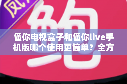 懂你电视盒子和懂你live手机版哪个使用更简单？全方位对比评测助你轻松选出心仪之选