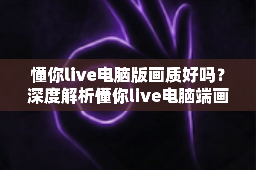 懂你live电脑版画质好吗?深度解析懂你live电脑端画质表现与观看体验全指南 懂你live电脑版画质好吗?深度解析懂你live电脑端画质表现与观看体验全指南