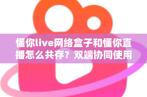 懂你live网络盒子和懂你直播怎么共存？双端协同使用全攻略，轻松实现无缝观影体验