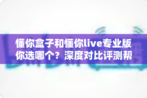懂你盒子和懂你live专业版你选哪个？深度对比评测帮你找到最适合的选择