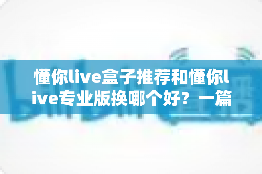 懂你live盒子推荐和懂你live专业版换哪个好?一篇文章帮你理清选购思路 懂你live盒子推荐和懂你live专业版换哪个好?一篇文章帮你理清选购思路