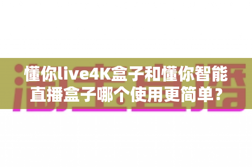 懂你live4K盒子和懂你智能直播盒子哪个使用更简单?新手选购与上手全攻略 懂你live4K盒子和懂你智能直播盒子哪个使用更简单?新手选购与上手全攻略