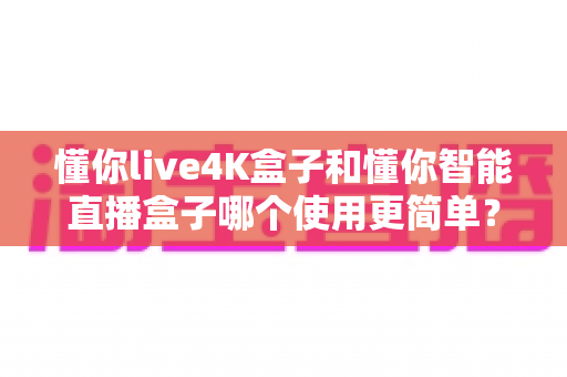 懂你live4K盒子和懂你智能直播盒子哪个使用更简单?新手选购与上手全攻略 懂你live4K盒子和懂你智能直播盒子哪个使用更简单?新手选购与上手全攻略