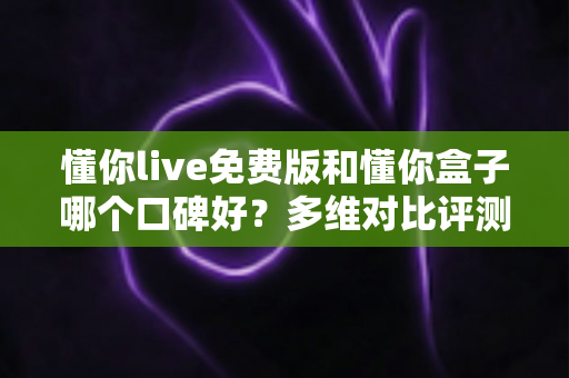 懂你live免费版和懂你盒子哪个口碑好？多维对比评测帮你找到更优选择